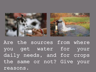 Are the sources from where
you get water for your
daily needs, and for crops
the same or not? Give your
reasons.
 