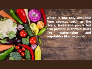 Water is not only available
from sources such as the
rivers, lakes and ponds but
also present in certain fruits
like watermelon and
vegetables like cucumber.
 