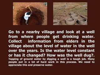 Go to a nearby village and look at a well
from where people get drinking water.
Collect information from elders in the
village about the level of water in the well
over the years. Is the water level constant
or has it changed? How was the well dug?.
Tapping of ground water by digging a well is a tough job. Many
people put in a lot of hard work in this process. We need to
appreciate this and preserve water.
 