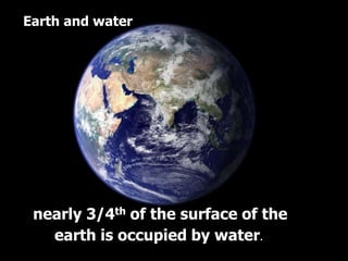 Earth and water
nearly 3/4th of the surface of the
earth is occupied by water.
 