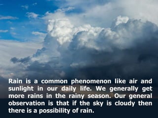 Rain is a common phenomenon like air and
sunlight in our daily life. We generally get
more rains in the rainy season. Our general
observation is that if the sky is cloudy then
there is a possibility of rain.
 