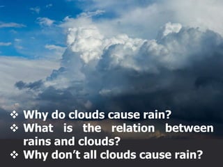  Why do clouds cause rain?
 What is the relation between
rains and clouds?
 Why don’t all clouds cause rain?
 