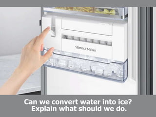 Can we convert water into ice?
Explain what should we do.
 