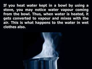 If you heat water kept in a bowl by using a
stove, you may notice water vapour coming
from the bowl. Thus, when water is heated, it
gets converted to vapour and mixes with the
air. This is what happens to the water in wet
clothes also.
 