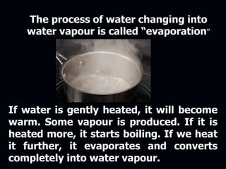 The process of water changing into
water vapour is called “evaporation”
If water is gently heated, it will become
warm. Some vapour is produced. If it is
heated more, it starts boiling. If we heat
it further, it evaporates and converts
completely into water vapour.
 