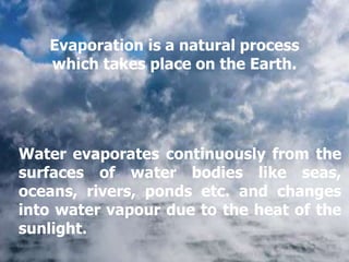 Water evaporates continuously from the
surfaces of water bodies like seas,
oceans, rivers, ponds etc. and changes
into water vapour due to the heat of the
sunlight.
Evaporation is a natural process
which takes place on the Earth.
 