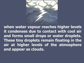 when water vapour reaches higher levels
it condenses due to contact with cool air
and forms small drops or water droplets.
These tiny droplets remain floating in the
air at higher levels of the atmosphere
and appear as clouds.
 