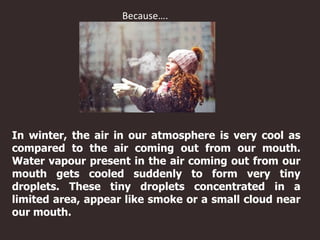 In winter, the air in our atmosphere is very cool as
compared to the air coming out from our mouth.
Water vapour present in the air coming out from our
mouth gets cooled suddenly to form very tiny
droplets. These tiny droplets concentrated in a
limited area, appear like smoke or a small cloud near
our mouth.
Because….
 