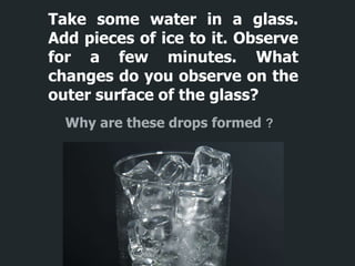 Take some water in a glass.
Add pieces of ice to it. Observe
for a few minutes. What
changes do you observe on the
outer surface of the glass?
Why are these drops formed ?
 