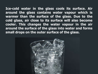 Ice-cold water in the glass cools its surface. Air
around the glass contains water vapour which is
warmer than the surface of the glass. Due to the
cold glass, air close to its surface will also become
cooler. This changes the water vapour in the air
around the surface of the glass into water and forms
small drops on the outer surface of the glass.
 