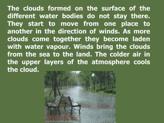 The clouds formed on the surface of the
different water bodies do not stay there.
They start to move from one place to
another in the direction of winds. As more
clouds come together they become laden
with water vapour. Winds bring the clouds
from the sea to the land. The colder air in
the upper layers of the atmosphere cools
the cloud.
 