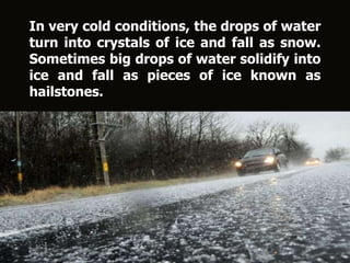 In very cold conditions, the drops of water
turn into crystals of ice and fall as snow.
Sometimes big drops of water solidify into
ice and fall as pieces of ice known as
hailstones.
 