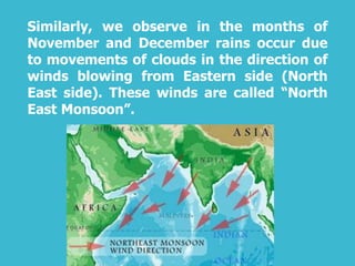 Similarly, we observe in the months of
November and December rains occur due
to movements of clouds in the direction of
winds blowing from Eastern side (North
East side). These winds are called “North
East Monsoon”.
 