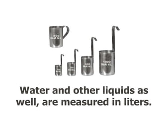 Water and other liquids as
well, are measured in liters.
 