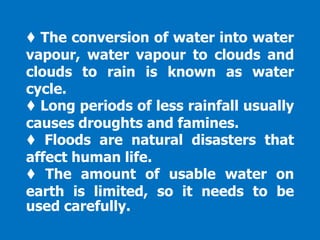♦ The conversion of water into water
vapour, water vapour to clouds and
clouds to rain is known as water
cycle.
♦ Long periods of less rainfall usually
causes droughts and famines.
♦ Floods are natural disasters that
affect human life.
♦ The amount of usable water on
earth is limited, so it needs to be
used carefully.
 