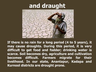 and draught
If there is no rain for a long period (4 to 5 years), it
may cause droughts. During this period, it is very
difficult to get food and fodder; drinking water is
scarce. Soil becomes dry, agriculture and cultivation
becomes difficult. Farmers migrate for their
livelihood. In our state, Anantapur, Kadapa and
Kurnool districts are drought prone.
 