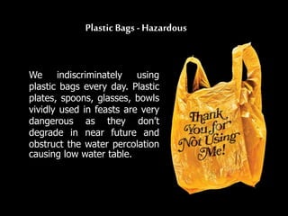 Plastic Bags - Hazardous
We indiscriminately using
plastic bags every day. Plastic
plates, spoons, glasses, bowls
vividly used in feasts are very
dangerous as they don’t
degrade in near future and
obstruct the water percolation
causing low water table.
 