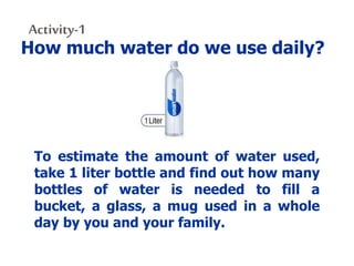 Activity-1
How much water do we use daily?
To estimate the amount of water used,
take 1 liter bottle and find out how many
bottles of water is needed to fill a
bucket, a glass, a mug used in a whole
day by you and your family.
 