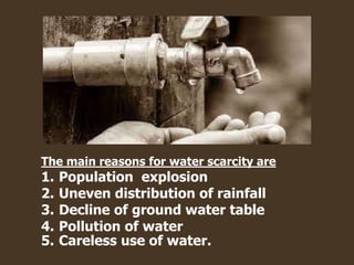 The main reasons for water scarcity are
1. Population explosion
2. Uneven distribution of rainfall
3. Decline of ground water table
4. Pollution of water
5. Careless use of water.
 