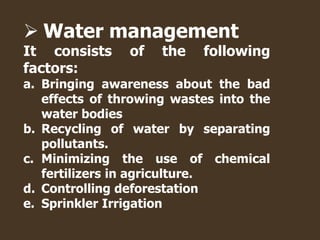  Water management
It consists of the following
factors:
a. Bringing awareness about the bad
effects of throwing wastes into the
water bodies
b. Recycling of water by separating
pollutants.
c. Minimizing the use of chemical
fertilizers in agriculture.
d. Controlling deforestation
e. Sprinkler Irrigation
 