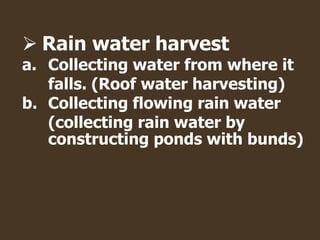  Rain water harvest
a. Collecting water from where it
falls. (Roof water harvesting)
b. Collecting flowing rain water
(collecting rain water by
constructing ponds with bunds)
 
