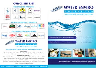 OUR CLIENT LIST
CONSTRUCTION PROJECTS :
HOTELS & HOSPITALITY PROJECTS
FACTORIES & OTHER INDUSTRIES
WHEN WATER QUALITY MATTERS
POLLUTION CONTROL | WATER TREATMENT | WASTE WATER TREATMENT
HEAD OFFICE :
SERVICE CENTER OFFICE :
325, Sarita, A-Wing, Prabhat Industrial Estate, Near Dahisar Toll Naka, Dahisar East, Mumbai - 400068.
Mob.: +91-9768384367 | Tel.: | Email.: water_treatment87@yahoo.com
022 28974366
B.O.: Ahmedabad Chennai Hyderabad New Delhi Vadodara
| | | | |
The Chambers, Unit No 13, 1st Floor, Plot No 89, A&B , Opp Nkgsb Bank , Near Vitra Pharma ,
Sector 1, Charkop , Kandivali West , Mumbai -400067 | Tel.: 022 28066762
FACTORY ADDRESS :
BLOCK No 75, Shokda Mukut Nagar Road, Village - Manjusar, Tal.- Savli, Baroda - 391775.Gujarat
www. waterenviroengineers.com
Advanced Water & Wastewater Treatment Specialists
WHEN WATER QUALITY MATTERS
Industrial and Municipal Wastewater Systems
Upgrade, Replacement and New Installation
 