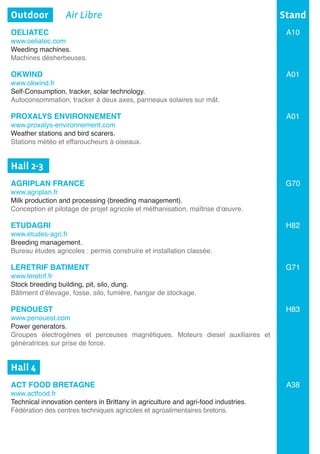 Outdoor	 Air Libre
OELIATEC
www.oeliatec.com
Weeding machines.
Machines désherbeuses.		
OKWIND
www.okwind.fr
Self-Consumption, tracker, solar technology.
Autoconsommation, tracker à deux axes, panneaux solaires sur mât.
PROXALYS ENVIRONNEMENT
www.proxalys-environnement.com
Weather stations and bird scarers.	
Stations météo et effaroucheurs à oiseaux.	
Hall 2-3	
AGRIPLAN FRANCE
www.agriplan.fr
Milk production and processing (breeding management).
Conception et pilotage de projet agricole et méthanisation, maîtrise d’œuvre.
ETUDAGRI
www.etudes-agri.fr
Breeding management.
Bureau études agricoles : permis construire et installation classée.	
LERETRIF BATIMENT
www.leretrif.fr
Stock breeding building, pit, silo, dung.
Bâtiment d’élevage, fosse, silo, fumière, hangar de stockage.
PENOUEST	
www.penouest.com
Power generators.	
Groupes électrogènes et perceuses magnétiques. Moteurs diesel auxiliaires et
génératrices sur prise de force.
	
Hall 4	
ACT FOOD BRETAGNE
www.actfood.fr
Technical innovation centers in Brittany in agriculture and agri-food industries.
Fédération des centres techniques agricoles et agroalimentaires bretons.	
Stand
A10
A01
A01
G70
H82
G71
H83
A38
 