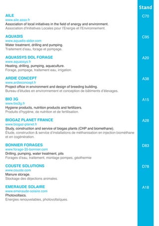 AILE
www.aile.asso.fr
Association of local initiatives in the field of energy and environment.
Association d’Initiatives Locales pour l’Energie et l’Environnement.	
AQUADIS
www.aquadis-aldor.com
Water treatment, drilling and pumping.
Traitement d’eau, forage et pompage.
AQUASSYS DOL FORAGE
www.aquassys.fr
Heating, drilling, pumping, aquaculture.
Forage, pompage, traitement eau, irrigation.		
ARDIE CONCEPT
www.ardieconcept.fr
Project office in environment and design of breeding building.
Bureau d’études en environnement et conception de bâtiments d’élevages.	
	
BIO 3G
www.bio3g.fr
Hygiene products, nutrition products and fertilizers.
Produits d’hygiène, de nutrition et de fertilisation.
BIOGAZ PLANET FRANCE
www.biogaz-planet.fr
Study, construction and service of biogas plants (CHP and biomethane).
Étude, construction & service d’installations de méthanisation en injection biométhane
et en cogénération.
BONNIER FORAGES
www.forage-35-bonnier.com
Drilling, pumping, water treatment, pits
Forages d’eau, traitement, montage pompes, géothermie
COUSTE SOLUTIONS
www.couste.com
Manure storage.
Stockage des déjections animales.
EMERAUDE SOLAIRE	
www.emeraude-solaire.com
Photovoltaics.	
Energies renouvelables, photovoltaïques.
Stand
C70
C95
A20
A38
A15
A28
D83
D78
A18
 