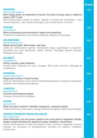 ENERPRO
www.enerpro-biogaz.fr
Micro biogas plants, for treatement of manure. No need of energy crops or additional
wastes. CHP or heat.	
Micro-méthanisation simple et robuste, adaptée à l’échelle de l’exploitation : sans
intrants extérieurs, 100% effluent d’élevage ou de transformation à la ferme.	
EVALOR	
www.evalor.fr
Manure processing and enhancement. Biogaz and composting.
Traitement et valorisation des effluents d’élevage. Biogaz et compostage.
GR ENERGIES
www.grenergies.com
Biogas plants builder. Wood heater. Hay dryer.
Unités de méthanisation agricole. Valorisation biogaz cogénération et épuration.
Chaudière bois (bois déchiqueté, pellets, bûches). Chauffage bâtiment élevage.
Séchage de fourrage.	
	
HELBERT
www.helbert.fr
Drilling, pumping, water treatment.	
Forage d’eau, traitement de l’eau, pompage, SAV toutes marques, nettoyage de
canalisations.	
KERBOAS
www.kerboas-cdeai.fr
Biogaz plant turnkey. PV plant turnkey.
Unité de méthanisation clé en main et traitement/séparation du digestat et épandage.
Installation de centrale photovoltaïque.
LABOCEA	
www.labocea.fr
Chemical and biological analysis.
Analyses chimiques et biologiques.
OCENE
www.ocene.fr
Water and odour treatment. Sanitation equipments, composing station.
Traitement de l’eau et des odeurs, dosage. Matériels d’hygiène, station de compostage.
QUENEA ENERGIES RENOUVELABLES	
www.quenea.com
Solar photovoltaic and wind power solutions from a few watts to megawatts. Studies,
designs, project development, equipment supply, installation, maintenance.	
Solaire photovoltaïque et éolien de quelques watts à plusieurs mégawatts. Bureaux
d’études, de conception et développement, fourniture de matériel, installation,
maintenance.	
Stand
C93
C69
B53
A31
B50
A38
A33
A27
 