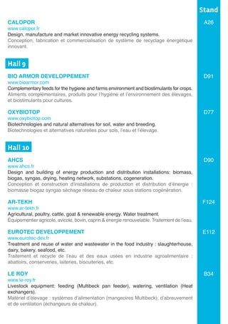 CALOPOR
www.calopor.fr
Design, manufacture and market innovative energy recycling systems.	
Conception, fabrication et commercialisation de système de recyclage énergétique
innovant.	
Hall 9	
BIO ARMOR DEVELOPPEMENT
www.bioarmor.com
Complementary feeds for the hygiene and farms environment and biostimulants for crops.
Aliments complémentaires, produits pour l’hygiène et l’environnement des élevages,
et biostimulants pour cultures.
OXYBIOTOP
www.oxybiotop.com
Biotechnologies and natural alternatives for soil, water and breeding.
Biotechnologies et alternatives naturelles pour sols, l’eau et l’élevage.
Hall 10	
AHCS	
www.ahcs.fr
Design and building of energy production and distribution installations: biomass,
biogas, syngas, drying, heating network, substations, cogeneration.	
Conception et construction d’installations de production et distribution d’énergie :
biomasse biogaz syngas séchage réseau de chaleur sous stations cogénération.
AR-TEKH
www.ar-tekh.fr
Agricultural, poultry, cattle, goat & renewable energy. Water treatment.
Équipementier agricole, avicole, bovin, caprin & énergie renouvelable. Traitement de l’eau.
EUROTEC DEVELOPPEMENT	
www.eurotec-dev.fr
Treatment and reuse of water and wastewater in the food industry : slaughterhouse,
dairy, bakery, seafood, etc.	
Traitement et recycle de l’eau et des eaux usées en industrie agroalimentaire :
abattoirs, conserveries, laiteries, biscuiteries, etc.
	
LE ROY
www.le-roy.fr
Livestock equipment: feeding (Multibeck pan feeder), watering, ventilation (Heat
exchangers).
Matériel d’élevage : systèmes d’alimentation (mangeoires Multibeck), d’abreuvement
et de ventilation (échangeurs de chaleur).
Stand
A26
D91
D77
D90
F124
E112
B34
 