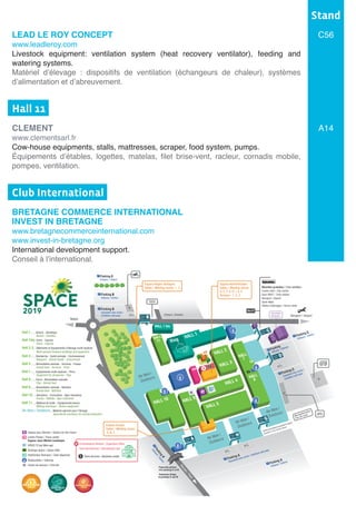 LEAD LE ROY CONCEPT
www.leadleroy.com
Livestock equipment: ventilation system (heat recovery ventilator), feeding and
watering systems.
Matériel d’élevage : dispositifs de ventilation (échangeurs de chaleur), systèmes
d’alimentation et d’abreuvement.
Hall 11	
CLEMENT
www.clementsarl.fr
Cow-house equipments, stalls, mattresses, scraper, food system, pumps.
Équipements d’étables, logettes, matelas, filet brise-vent, racleur, cornadis mobile,
pompes, ventilation.
Club International	
BRETAGNE COMMERCE INTERNATIONAL
INVEST IN BRETAGNE
www.bretagnecommerceinternational.com
www.invest-in-bretagne.org
International development support.
Conseil à l’international.
Stand
C56
A14
Aéroport / Airport
Redon
Eleveurs / Breeders
Hall 1........Bovins - Génétique
Bovine - Genetics
Hall 1bis..Ovins - Caprins
Ovine - Caprine
Hall 2-3....Bâtiments et équipements d'élevage multi-espèces
Multi-species livestock buildings and equipment
Hall 4........Recherche - Santé animale - Environnement
Research - Animal health - Environment
Hall 5........Alimentation animale - Services - Presse
Animal feed - Services - Press
Hall 7........Equipements multi-espèces - Porcs
Equipment for all species - Pigs
Hall 8........Porcs - Alimentation animale
Pigs - Animal feed
Hall 9........Alimentation animale - Nutrition
Animal feed - Nutrition
Hall 10......Aviculture - Cuniculture - Agro-industries
Poultry - Rabbits - Agro-industries
Hall 11......Matériel de traite - Equipements bovins
Milking machinery - Bovine equipment
Air libre / Outdoors....Matériel agricole pour l’élevage
Agricultural machinery for animal production
Centre Presse / Press center
Espace Jean-Michel Lemétayer
SPACE TV par Web-agri
Boutique Space / Space Gifts
Distributeur Bancaire / Cash dispenser
Restauration / Catering
Centre de secours / First aid
Espace pour Demain / Espace for the Future
Rennes/Paris
Porte /ADoor
Porte /HDoor
Porte /GDoor
Porte /DDoor
Porte /CDoor
Porte
/BDoor
HALL 5
BS
PR
HALL 4
HALL 2
HALL 3
HALL 10
Air libre /
Outdoors
Air libre /
Outdoors
Air libre /
Outdoors
Air libre /
Outdoors
HALL 1
HALL
11
HALL
7
HALL
8
Ring
HALL 9
Parking A
Exposants avec accès / Exhibitors with pass
P
Parking A
Visiteurs / Visitors
P
Parking C
Visiteurs / Visitors
P
Parking
Officiels / Officials
P
Parking C
Exposants avec accès /
Exhibitors with passP
Commissariat Général / Organizers office
Club International / International club
Point services / Business center
*
CB
Parking B
Visiteurs / Visitors
P
Parking E
Visiteurs / Visitors
P
Parking B
Exposants avec accès /
Exhibitors with pass
P
ParkingK
Visiteurs/Visitors
P
S
Espace Europe
Salles / Meeting rooms :
A, B, C
Espace Région Bretagne
Salles / Meeting rooms : 1, 2
S
*
TAXI
VIP
Manutentionnaires
Fork-lift rental
Entrée fournisseurs pendant le Space
Suppliers entry during Space
Passerelle piétons
vers parkings K et M
Pedestrian Bridge
to parkings K and M
Chapiteaux
Marquees
Espace Administration
Salles / Meeting rooms :
D, E, F, G, H, i, 4, 5
Bureaux : 1, 2, 3
Navettes gratuites / Free shuttles :
Centre-ville / City centre
Gare SNCF / Train station
Aéroport / Airport
Saint-Malo
Visites d’élevages / Farms visits
Bus 57
CLUBINTERNATIONAL
 