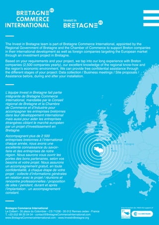 Paris
Brussels Cologne
Dublin
London
Barcelona
Milan
Bretagne Commerce International
Le Colbert - 35 place du Colombier - CS 71238 - 35 012 Rennes cedex - France
T. +33 (0)2 99 25 04 04 - contact@BretagneCommerceInternational.com
www.BretagneCommerceInternational.com - www.InvestinBretagne.org	
L’équipe Invest in Bretagne fait partie
intégrante de Bretagne Commerce
International, mandatée par le Conseil
régional de Bretagne et la Chambre
de Commerce et d’Industrie pour
accompagner les entreprises bretonnes
dans leur développement international
mais aussi pour aider les entreprises
étrangères ciblant le marché européen
par un projet d’investissement en
Bretagne.
Accompagnant plus de 2 500
entreprises bretonnes à l’international
chaque année, nous avons une
excellente connaissance du savoir-
faire et des entreprises de notre
région. Nous saurons vous ouvrir les
portes des bons partenaires, selon vos
besoins et votre projet. Nous assurons
un accompagnement gratuit, en toute
confidentialité, à chaque étape de votre
projet : collecte d’informations générales
en relation avec le projet / réunions et
rencontre professionnelles / proposition
de sites / pendant, durant et après
l’implantation : un accompagnement
constant.
The Invest in Bretagne team is part of Bretagne Commerce International, appointed by the
Regional Government of Bretagne and the Chamber of Commerce to support Breton companies
in their international development as well as foreign companies targeting the European market
through an investment project in Bretagne.
Based on your requirements and your project, we tap into our long experience with Breton
companies (2,500 companies yearly), our excellent knowledge of the regional know-how and
the region’s economic environment. We can provide free confidential assistance through
the different stages of your project: Data collection / Business meetings / Site proposals /
Assistance before, during and after your installation.
 