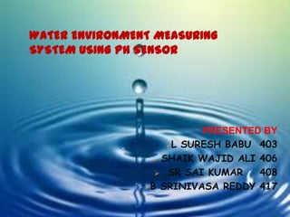 WATER ENVIRONMENT MEASURING
SYSTEM USING PH SENSOR
PRESENTED BY
L SURESH BABU 403
 SHAIK WAJID ALI 406
 SR SAI KUMAR 408
B SRINIVASA REDDY 417
 