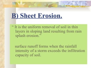 B) Sheet Erosion.
“ It is the uniform removal of soil in thin
   layers in sloping land resulting from rain
   splash erosion.”

 surface runoff forms when the rainfall
 intensity of a storm exceeds the infiltration
 capacity of soil.
 