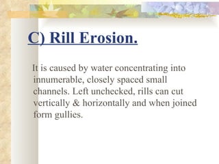 C) Rill Erosion.
It is caused by water concentrating into
innumerable, closely spaced small
channels. Left unchecked, rills can cut
vertically & horizontally and when joined
form gullies.
 