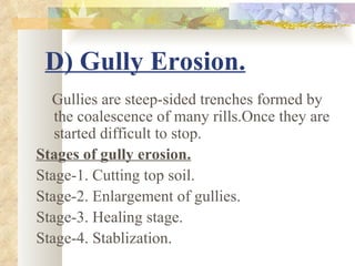 D) Gully Erosion.
  Gullies are steep-sided trenches formed by
   the coalescence of many rills.Once they are
   started difficult to stop.
Stages of gully erosion.
Stage-1. Cutting top soil.
Stage-2. Enlargement of gullies.
Stage-3. Healing stage.
Stage-4. Stablization.
 