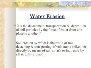 Water Erosion
“ It is the detachment, transportation & deposition
 of soil particles by the force of water from one
 place to another.”

 Soil erosion by water is the result of rain
 detaching & transporting of vulnerable soil,either
 directly by means of rain splash or indirectly by
 rill & gully erosion.
 
