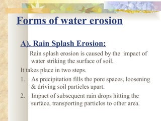 Forms of water erosion

A). Rain Splash Erosion:
     Rain splash erosion is caused by the impact of
     water striking the surface of soil.
It takes place in two steps.
1. As precipitation fills the pore spaces, loosening
     & driving soil particles apart.
2. Impact of subsequent rain drops hitting the
     surface, transporting particles to other area.
 