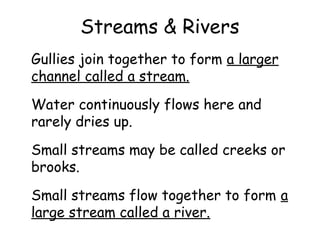 Streams & Rivers
Gullies join together to form a larger
channel called a stream.
Water continuously flows here and
rarely dries up.
Small streams may be called creeks or
brooks.
Small streams flow together to form a
large stream called a river.

 