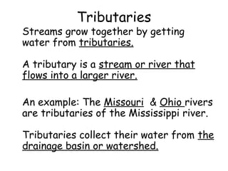 Tributaries

Streams grow together by getting
water from tributaries.
A tributary is a stream or river that
flows into a larger river.
An example: The Missouri & Ohio rivers
are tributaries of the Mississippi river.
Tributaries collect their water from the
drainage basin or watershed.

 
