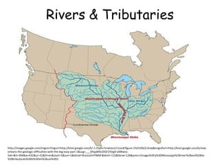 Rivers & Tributaries

http://images.google.com/imgres?imgurl=http://knol.google.com/k/-/-/3ajhc7zrwtav1/c1ssz4/figure-1%2520(2).bmp&imgrefurl=http://knol.google.com/k/neworleans-the-geologic-difficulties-with-the-big-easy-part-1&usg=___SPqqMAUDGF2VVgD-x0Wwvs5xk=&h=394&w=432&sz=31&hl=en&start=5&um=1&tbnid=ShJceJzlrtYlWM:&tbnh=115&tbnw=126&prev=/images%3Fq%3DMississippi%2Briver%2Band%2Bits
%2Btributaries%26hl%3Den%26um%3D1

 