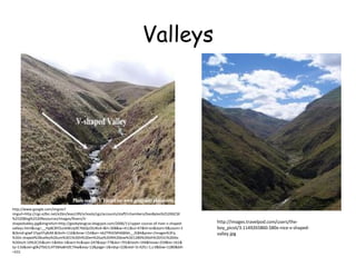 Valleys

http://www.google.com/imgres?
imgurl=http://cgz.e2bn.net/e2bn/leas/c99/schools/cgz/accounts/staff/rchambers/GeoBytes%2520GCSE
%2520Blog%2520Resources/Images/Rivers/Vshapedvalley.jpg&imgrefurl=http://geobytesgcse.blogspot.com/2006/11/upper-course-of-river-v-shapedvalleys.html&usg=__Hp8C8YOunbWzJy9E7kbQcOiURzA=&h=308&w=411&sz=47&hl=en&start=0&zoom=1
&tbnid=giwF1FppYFy8zM:&tbnh=116&tbnw=154&ei=-kk2TfKtEMH68AbI__2tBA&prev=/images%3Fq
%3Dv-shaped%2Bvalley%26um%3D1%26hl%3Den%26sa%3DN%26biw%3D1280%26bih%3D531%26tbs
%3Disch:10%2C35&um=1&itbs=1&iact=hc&vpx=247&vpy=77&dur=701&hovh=194&hovw=259&tx=161&
ty=116&oei=g0k2TbG1L4T58Aa8nOC7Aw&esq=12&page=1&ndsp=22&ved=1t:429,r:1,s:0&biw=1280&bih
=531

http://images.travelpod.com/users/theboy_picot/3.1149265860.580x-nice-v-shapedvalley.jpg

 