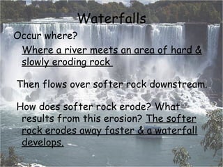 Waterfalls
Occur where?
Where a river meets an area of hard &
slowly eroding rock
 Then flows over softer rock downstream.
 How does softer rock erode? What
results from this erosion? The softer
rock erodes away faster & a waterfall
develops.

 