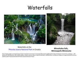 Waterfalls

Waterfalls at the
Plitvicka Jezera National Park in Croatia

Minnehaha Falls,
Minneapolis Minnesota

http://images.google.com/imgres?imgurl=http://realestate-inminnesota.com/images/Minneapolis.jpg&imgrefurl=http://realestate-inminnesota.com/&usg=__kBYWaWcelJlC-sNAEDq6zr8eLY=&h=599&w=800&sz=162&hl=en&start=5&um=1&tbnid=WO5G4jC_rIKDMM:&tbnh=107&tbnw=143&prev=/images%3Fq%3Dminnehaha
%2Bfalls,%2Bmn%26ndsp%3D18%26hl%3Den%26sa%3DG%26um%3D1

 