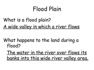 Flood Plain
What is a flood plain?
A wide valley in which a river flows
What happens to the land during a
flood?
The water in the river over flows its
banks into this wide river valley area.

 