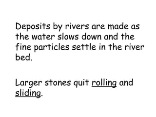 Deposits by rivers are made as
the water slows down and the
fine particles settle in the river
bed.
Larger stones quit rolling and
sliding.

 