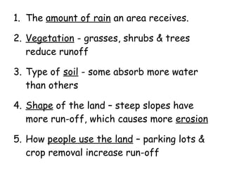 1. The amount of rain an area receives.
2. Vegetation - grasses, shrubs & trees
reduce runoff
3. Type of soil - some absorb more water
than others
4. Shape of the land – steep slopes have
more run-off, which causes more erosion
5. How people use the land – parking lots &
crop removal increase run-off

 