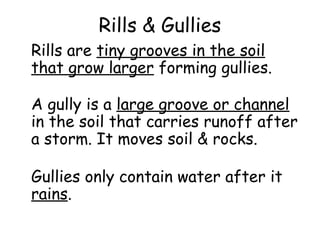 Rills & Gullies
Rills are tiny grooves in the soil
that grow larger forming gullies.
A gully is a large groove or channel
in the soil that carries runoff after
a storm. It moves soil & rocks.
Gullies only contain water after it
rains.

 