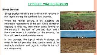 TYPES OF WATER EROSION
Sheet Erosion:
 Sheet erosion which is the uniform soil removal in
thin layers during the overland flow process.
 When the rainfall occurs, it first satisfies the
infiltration requirement of the soil. Once infiltration
capacity is filled up, then water starts flowing on
the surface in the form of overland flow, and if
there are loose soil particles on the surface, the
floor will take the soil particles away.
 In this process, the topsoil which is always the
most fertile soil particles that contain most of the
available nutrients and organic matter in the soil
are taken away.
 
