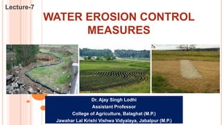 WATER EROSION CONTROL
MEASURES
Lecture-7
Dr. Ajay Singh Lodhi
Assistant Professor
College of Agriculture, Balaghat (M.P.)
Jawahar Lal Krishi Vishwa Vidyalaya, Jabalpur (M.P.)
 
